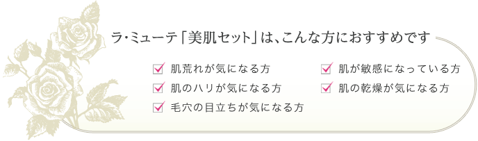 ラ・ミューテ「美肌セット」はこんな方におすすめです。 肌荒れが気になる方、肌のハリが気になる方、毛穴の目立ちが気になる方、肌が敏感になっている方、肌の乾燥が気になる方